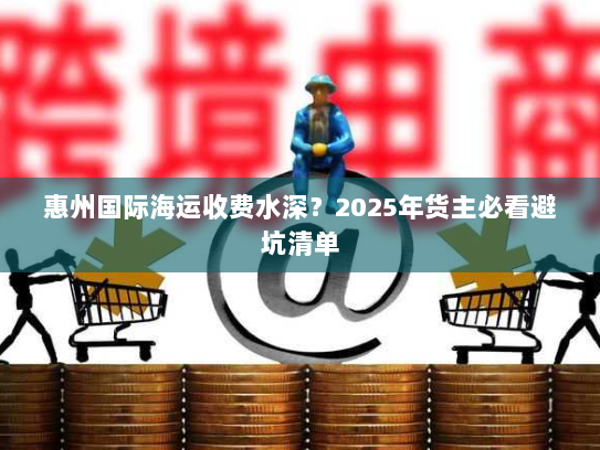 惠州国际海运收费水深?2025年货主必看避坑清单 惠州国际海运收费水深?2025年货主必看避坑清单