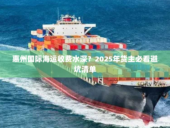 惠州国际海运收费水深?2025年货主必看避坑清单 惠州国际海运收费水深?2025年货主必看避坑清单