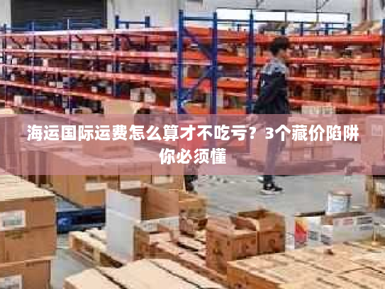 海运国际运费怎么算才不吃亏？3个藏价陷阱你必须懂