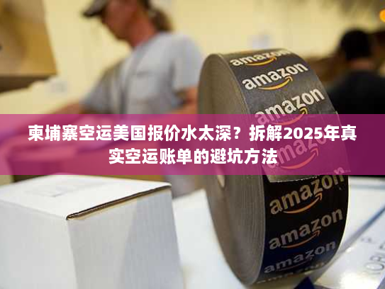 柬埔寨空运美国报价水太深?拆解2025年真实空运账单的避坑方法 柬埔寨空运美国报价水太深?拆解2025年真实空运账单的避坑方法