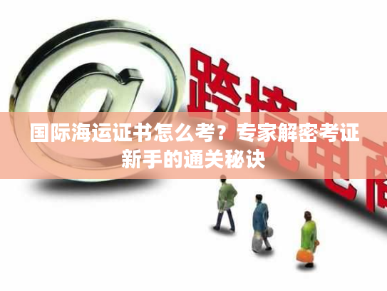 国际海运证书怎么考？专家解密考证新手的通关秘诀