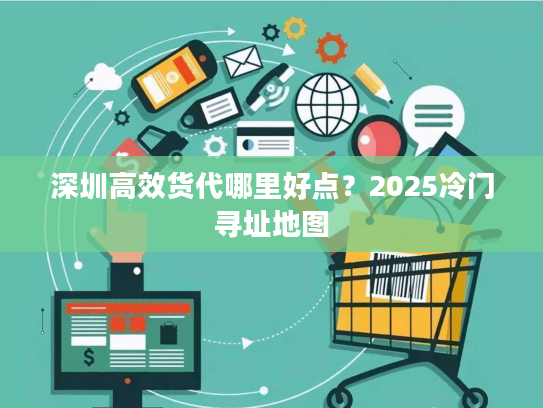 深圳高效货代哪里好点?2025冷门寻址地图 深圳高效货代哪里好点?2025冷门寻址地图