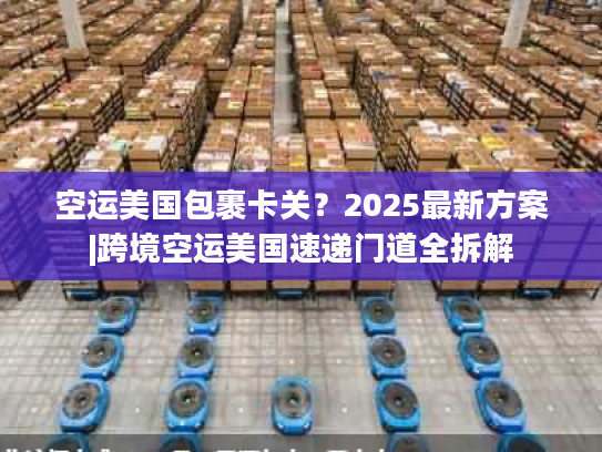 空运美国包裹卡关？2025最新方案|跨境空运美国速递门道全拆解