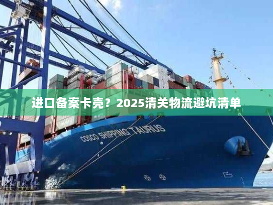 进口备案卡壳?2025清关物流避坑清单 进口备案卡壳?2025清关物流避坑清单