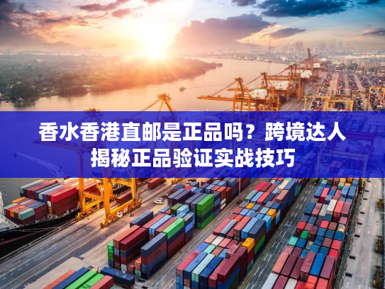 香水香港直邮是正品吗？跨境达人揭秘正品验证实战技巧