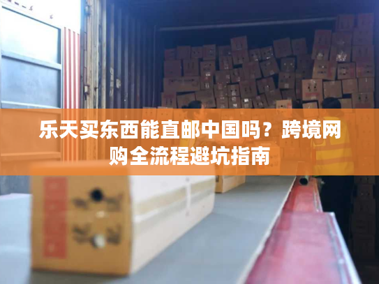 乐天买东西能直邮中国吗?跨境网购全流程避坑指南 乐天买东西能直邮中国吗?跨境网购全流程避坑指南
