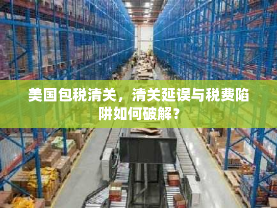 美国包税清关,清关延误与税费陷阱如何破解? 美国包税清关,清关延误与税费陷阱如何破解?