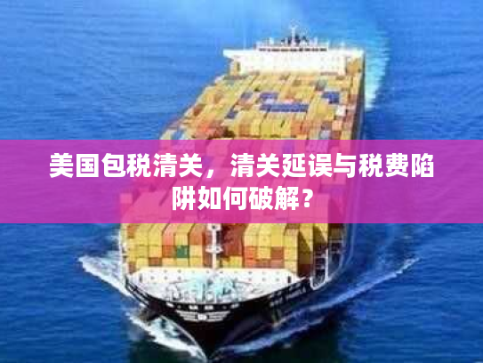 美国包税清关,清关延误与税费陷阱如何破解? 美国包税清关,清关延误与税费陷阱如何破解?