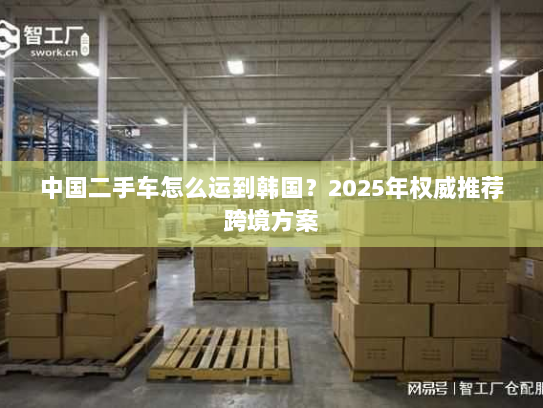中国二手车怎么运到韩国?2025年权威推荐跨境方案 中国二手车怎么运到韩国?2025年权威推荐跨境方案