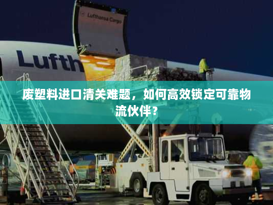 废塑料进口清关难题，如何高效锁定可靠物流伙伴？