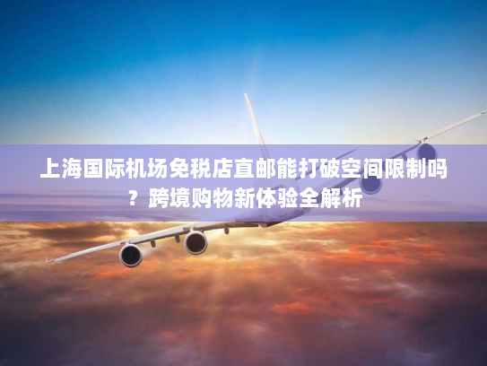 上海国际机场免税店直邮能打破空间限制吗?跨境购物新体验全解析 上海国际机场免税店直邮能打破空间限制吗?跨境购物新体验全解析