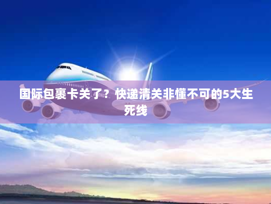 国际包裹卡关了?快递清关非懂不可的5大生死线 国际包裹卡关了?快递清关非懂不可的5大生死线
