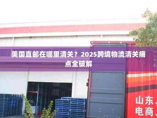 美国直邮在哪里清关?2025跨境物流清关痛点全破解 美国直邮在哪里清关?2025跨境物流清关痛点全破解