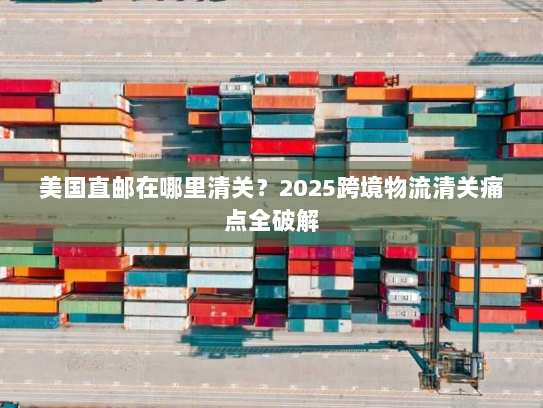 美国直邮在哪里清关?2025跨境物流清关痛点全破解 美国直邮在哪里清关?2025跨境物流清关痛点全破解