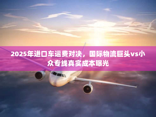 2025年进口车运费对决,国际物流巨头vs小众专线真实成本曝光 2025年进口车运费对决,国际物流巨头vs小众专线真实成本曝光