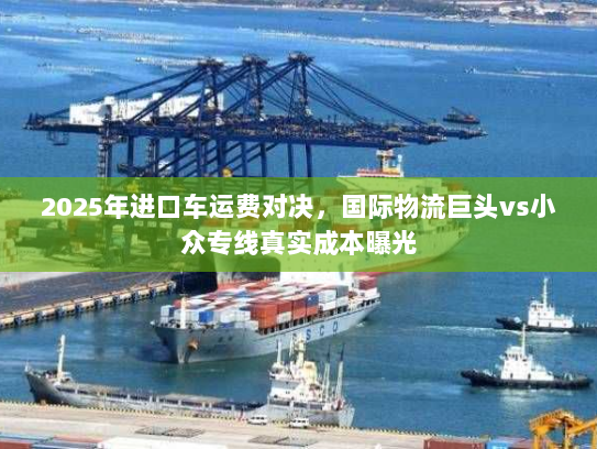 2025年进口车运费对决,国际物流巨头vs小众专线真实成本曝光 2025年进口车运费对决,国际物流巨头vs小众专线真实成本曝光