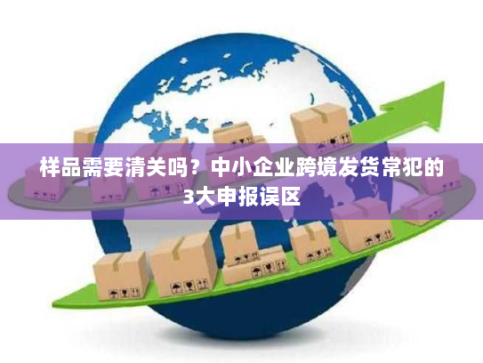 样品需要清关吗？中小企业跨境发货常犯的3大申报误区