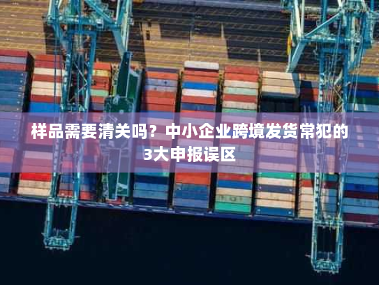 样品需要清关吗？中小企业跨境发货常犯的3大申报误区