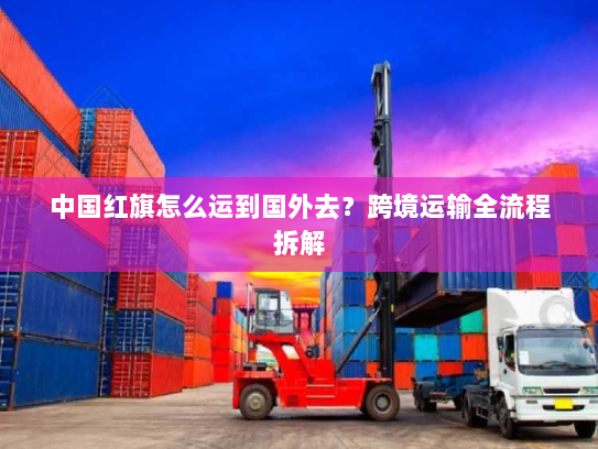 中国红旗怎么运到国外去?跨境运输全流程拆解 中国红旗怎么运到国外去?跨境运输全流程拆解