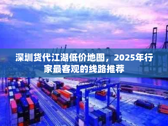 深圳货代江湖低价地图，2025年行家最客观的线路推荐