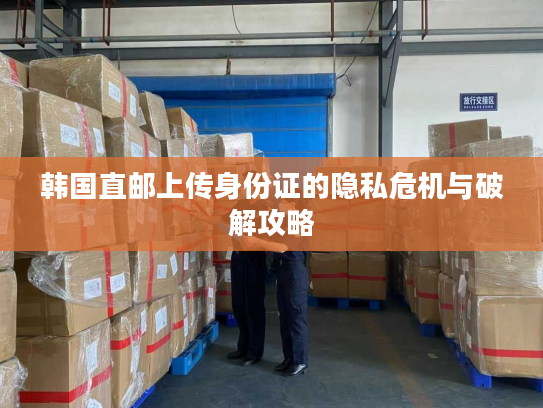 韩国直邮上传身份证的隐私危机与破解攻略