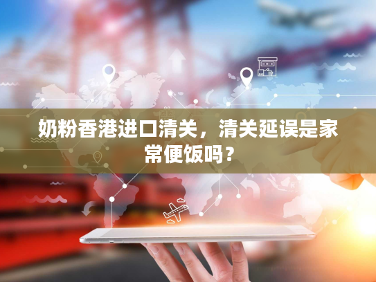 奶粉香港进口清关,清关延误是家常便饭吗? 奶粉香港进口清关,清关延误是家常便饭吗?