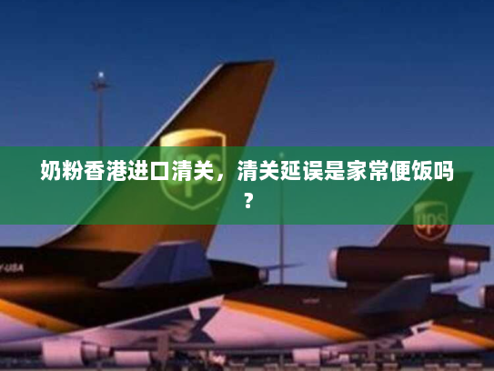 奶粉香港进口清关,清关延误是家常便饭吗? 奶粉香港进口清关,清关延误是家常便饭吗?