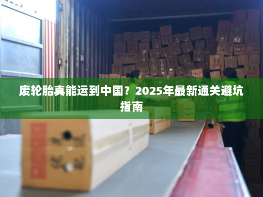 废轮胎真能运到中国？2025年最新通关避坑指南