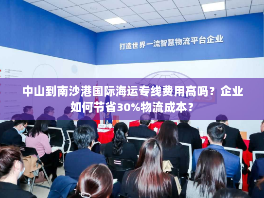 中山到南沙港国际海运专线费用高吗？企业如何节省30%物流成本？