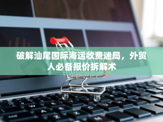破解汕尾国际海运收费迷局,外贸人必备报价拆解术 破解汕尾国际海运收费迷局,外贸人必备报价拆解术