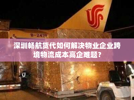 深圳畅航货代如何解决物业企业跨境物流成本高企难题? 深圳畅航货代如何解决物业企业跨境物流成本高企难题?