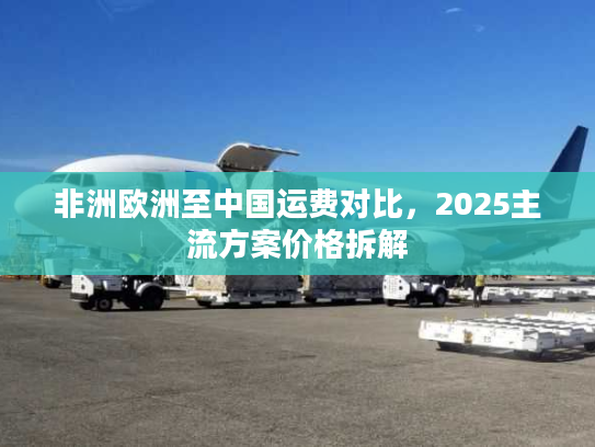 非洲欧洲至中国运费对比,2025主流方案价格拆解 非洲欧洲至中国运费对比,2025主流方案价格拆解