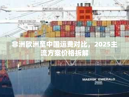 非洲欧洲至中国运费对比,2025主流方案价格拆解 非洲欧洲至中国运费对比,2025主流方案价格拆解