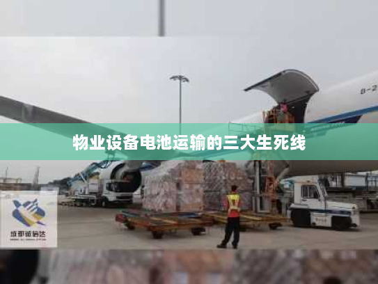 物业设备电池运输的三大生死线 物业设备电池运输的三大生死线