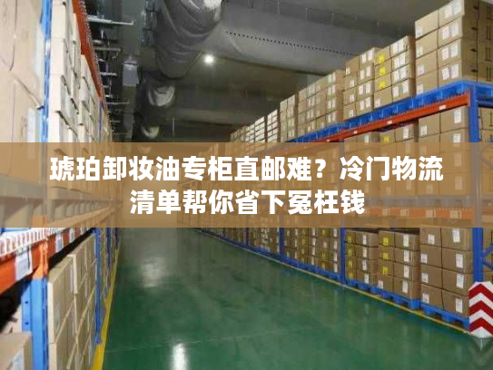 琥珀卸妆油专柜直邮难？冷门物流清单帮你省下冤枉钱