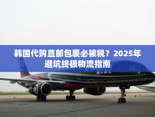 韩国代购直邮包裹必被税？2025年避坑终极物流指南