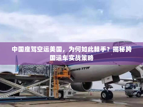 中国座驾空运美国,为何如此棘手?揭秘跨国运车实战策略 中国座驾空运美国,为何如此棘手?揭秘跨国运车实战策略