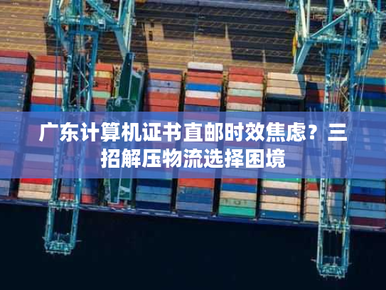 广东计算机证书直邮时效焦虑？三招解压物流选择困境