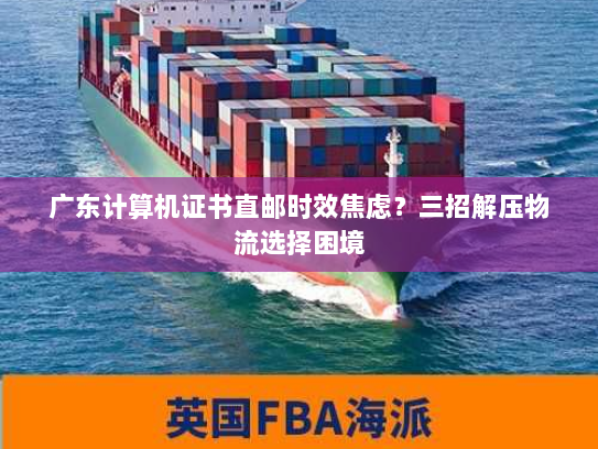 广东计算机证书直邮时效焦虑?三招解压物流选择困境 广东计算机证书直邮时效焦虑?三招解压物流选择困境