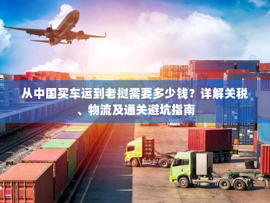 从中国买车运到老挝需要多少钱?详解关税、物流及通关避坑指南 从中国买车运到老挝需要多少钱?详解关税、物流及通关避坑指南