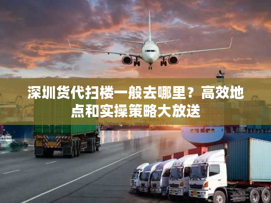 深圳货代扫楼一般去哪里？高效地点和实操策略大放送