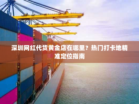 深圳网红代货黄金店在哪里?热门打卡地精准定位指南 深圳网红代货黄金店在哪里?热门打卡地精准定位指南