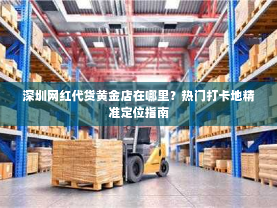 深圳网红代货黄金店在哪里?热门打卡地精准定位指南 深圳网红代货黄金店在哪里?热门打卡地精准定位指南