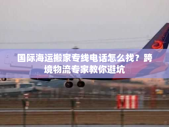 国际海运搬家专线电话怎么找?跨境物流专家教你避坑 国际海运搬家专线电话怎么找?跨境物流专家教你避坑
