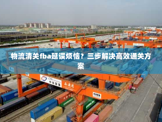 物流清关fba延误烦恼?三步解决高效通关方案 物流清关fba延误烦恼?三步解决高效通关方案