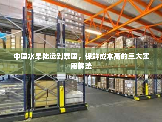 中国水果陆运到泰国,保鲜成本高的三大实用解法 中国水果陆运到泰国,保鲜成本高的三大实用解法