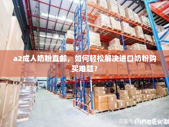 a2成人奶粉直邮,如何轻松解决进口奶粉购买难题? a2成人奶粉直邮,如何轻松解决进口奶粉购买难题?