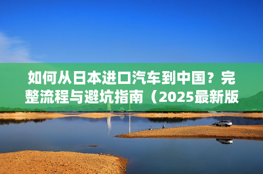 如何从日本进口汽车到中国？完整流程与避坑指南（2025最新版）