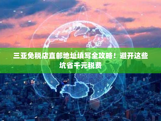 三亚免税店直邮地址填写全攻略!避开这些坑省千元税费 三亚免税店直邮地址填写全攻略!避开这些坑省千元税费