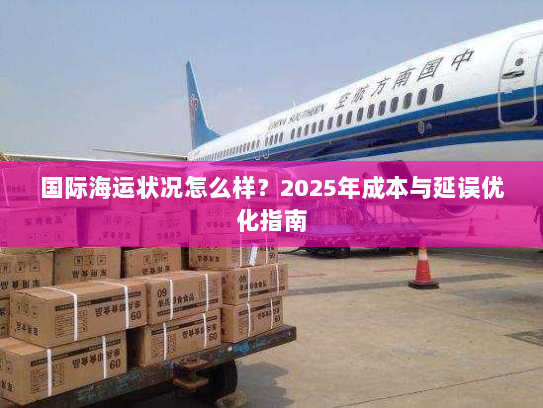 国际海运状况怎么样？2025年成本与延误优化指南